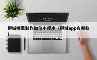 邢台聊城哪里制作微信小程序（聊城app有哪些）