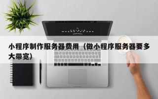 邢台小程序制作服务器费用（做小程序服务器要多大带宽）